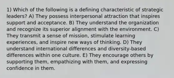 1) Which of the following is a defining characteristic of strategic leaders? A) They possess interpersonal attraction that inspires support and acceptance. B) They understand the organization and recognize its superior alignment with the environment. C) They transmit a sense of mission, stimulate learning experiences, and inspire new ways of thinking. D) They understand international differences and diversity-based differences within one culture. E) They encourage others by supporting them, empathizing with them, and expressing confidence in them.