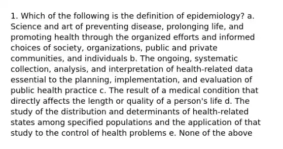 1. Which of the following is the definition of epidemiology? a. Science and art of preventing disease, prolonging life, and promoting health through the organized efforts and informed choices of society, organizations, public and private communities, and individuals b. The ongoing, systematic collection, analysis, and interpretation of health-related data essential to the planning, implementation, and evaluation of public health practice c. The result of a medical condition that directly affects the length or quality of a person's life d. The study of the distribution and determinants of health-related states among specified populations and the application of that study to the control of health problems e. None of the above