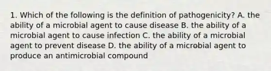 1. Which of the following is the definition of pathogenicity? A. the ability of a microbial agent to cause disease B. the ability of a microbial agent to cause infection C. the ability of a microbial agent to prevent disease D. the ability of a microbial agent to produce an antimicrobial compound