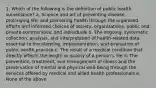 1. Which of the following is the definition of public health surveillance? a. Science and art of preventing disease, prolonging life, and promoting health through the organized efforts and informed choices of society, organizations, public and private communities, and individuals b. The ongoing, systematic collection, analysis, and interpretation of health-related data essential to the planning, implementation, and evaluation of public health practice c. The result of a medical condition that directly affects the length or quality of a person's life d. The prevention, treatment, and management of illness and the preservation of mental and physical well-being through the services offered by medical and allied health professionals e. None of the above