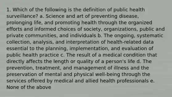 1. Which of the following is the definition of public health surveillance? a. Science and art of preventing disease, prolonging life, and promoting health through the organized efforts and informed choices of society, organizations, public and private communities, and individuals b. The ongoing, systematic collection, analysis, and interpretation of health-related data essential to the planning, implementation, and evaluation of public health practice c. The result of a medical condition that directly affects the length or quality of a person's life d. The prevention, treatment, and management of illness and the preservation of mental and physical well-being through the services offered by medical and allied health professionals e. None of the above