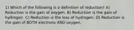 1) Which of the following is a definition of reduction? A) Reduction is the gain of oxygen. B) Reduction is the gain of hydrogen. C) Reduction is the loss of hydrogen. D) Reduction is the gain of BOTH electrons AND oxygen.