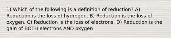 1) Which of the following is a definition of reduction? A) Reduction is the loss of hydrogen. B) Reduction is the loss of oxygen. C) Reduction is the loss of electrons. D) Reduction is the gain of BOTH electrons AND oxygen