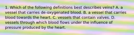 1. Which of the following definitions best describes veins? A. a vessel that carries de-oxygenated blood. B. a vessel that carries blood towards the heart. C. vessels that contain valves. D. vessels through which blood flows under the influence of pressure produced by the heart.