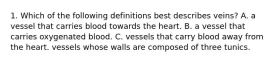 1. Which of the following definitions best describes veins? A. a vessel that carries blood towards the heart. B. a vessel that carries oxygenated blood. C. vessels that carry blood away from the heart. vessels whose walls are composed of three tunics.