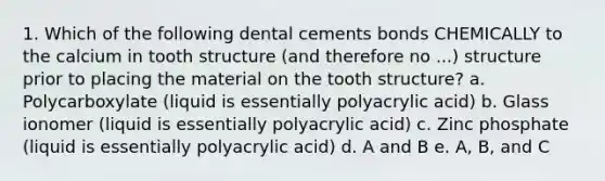 1. Which of the following dental cements bonds CHEMICALLY to the calcium in tooth structure (and therefore no ...) structure prior to placing the material on the tooth structure? a. Polycarboxylate (liquid is essentially polyacrylic acid) b. Glass ionomer (liquid is essentially polyacrylic acid) c. Zinc phosphate (liquid is essentially polyacrylic acid) d. A and B e. A, B, and C