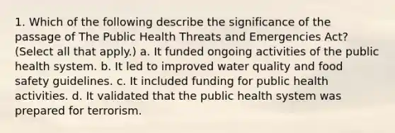 1. Which of the following describe the significance of the passage of The Public Health Threats and Emergencies Act? (Select all that apply.) a. It funded ongoing activities of the public health system. b. It led to improved water quality and food safety guidelines. c. It included funding for public health activities. d. It validated that the public health system was prepared for terrorism.