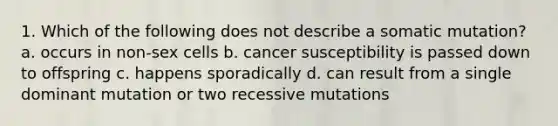 1. Which of the following does not describe a somatic mutation? a. occurs in non-sex cells b. cancer susceptibility is passed down to offspring c. happens sporadically d. can result from a single dominant mutation or two recessive mutations