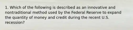 1. Which of the following is described as an innovative and nontraditional method used by the Federal Reserve to expand the quantity of money and credit during the recent U.S. recession?