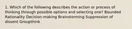 1. Which of the following describes the action or process of thinking through possible options and selecting one? Bounded Rationality Decision-making Brainstorming Suppression of dissent Groupthink