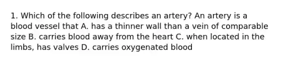 1. Which of the following describes an artery? An artery is a blood vessel that A. has a thinner wall than a vein of comparable size B. carries blood away from the heart C. when located in the limbs, has valves D. carries oxygenated blood