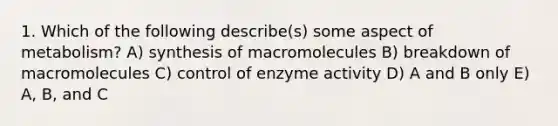 1. Which of the following describe(s) some aspect of metabolism? A) synthesis of macromolecules B) breakdown of macromolecules C) control of enzyme activity D) A and B only E) A, B, and C