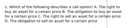 1. Which of the following describes a call option? A. The right to buy an asset for a certain price B. The obligation to buy an asset for a certain price C. The right to sell an asset for a certain price D. The obligation to sell an asset for a certain price