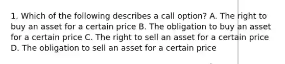 1. Which of the following describes a call option? A. The right to buy an asset for a certain price B. The obligation to buy an asset for a certain price C. The right to sell an asset for a certain price D. The obligation to sell an asset for a certain price