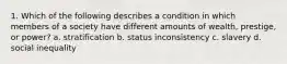 1. Which of the following describes a condition in which members of a society have different amounts of wealth, prestige, or power? a. stratification b. status inconsistency c. slavery d. social inequality