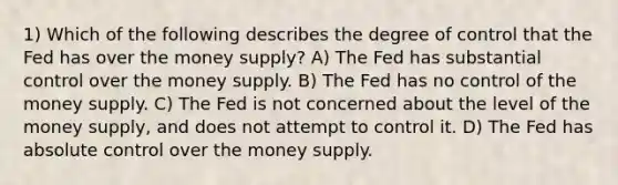 1) Which of the following describes the degree of control that the Fed has over the money supply? A) The Fed has substantial control over the money supply. B) The Fed has no control of the money supply. C) The Fed is not concerned about the level of the money supply, and does not attempt to control it. D) The Fed has absolute control over the money supply.