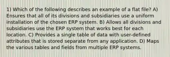 1) Which of the following describes an example of a flat file? A) Ensures that all of its divisions and subsidiaries use a uniform installation of the chosen ERP system. B) Allows all divisions and subsidiaries use the ERP system that works best for each location. C) Provides a single table of data with user-defined attributes that is stored separate from any application. D) Maps the various tables and fields from multiple ERP systems.