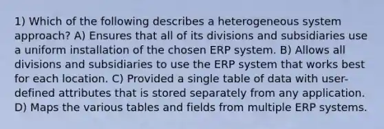 1) Which of the following describes a heterogeneous system approach? A) Ensures that all of its divisions and subsidiaries use a uniform installation of the chosen ERP system. B) Allows all divisions and subsidiaries to use the ERP system that works best for each location. C) Provided a single table of data with user-defined attributes that is stored separately from any application. D) Maps the various tables and fields from multiple ERP systems.