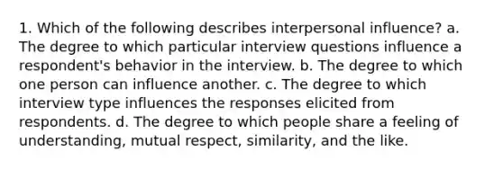 1. Which of the following describes interpersonal influence? a. The degree to which particular interview questions influence a respondent's behavior in the interview. b. The degree to which one person can influence another. c. The degree to which interview type influences the responses elicited from respondents. d. The degree to which people share a feeling of understanding, mutual respect, similarity, and the like.