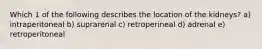 Which 1 of the following describes the location of the kidneys? a) intraperitoneal b) suprarenal c) retroperineal d) adrenal e) retroperitoneal