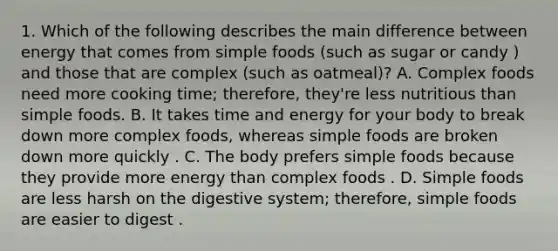 1. Which of the following describes the main difference between energy that comes from simple foods (such as sugar or candy ) and those that are complex (such as oatmeal)? A. Complex foods need more cooking time; therefore, they're less nutritious than simple foods. B. It takes time and energy for your body to break down more complex foods, whereas simple foods are broken down more quickly . C. The body prefers simple foods because they provide more energy than complex foods . D. Simple foods are less harsh on the digestive system; therefore, simple foods are easier to digest .