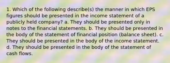 1. Which of the following describe(s) the manner in which EPS figures should be presented in the income statement of a publicly held company? a. They should be presented only in notes to the financial statements. b. They should be presented in the body of the statement of financial position (balance sheet). c. They should be presented in the body of the income statement. d. They should be presented in the body of the statement of cash flows.