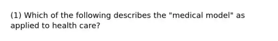 (1) Which of the following describes the "medical model" as applied to health care?