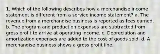 1. Which of the following describes how a merchandise income statement is different from a service income statement? a. The revenue from a merchandise business is reported as fees earned. b. The program and production expenses are subtracted from gross profit to arrive at operating income. c. Depreciation and amortization expenses are added to the cost of goods sold. d. A merchandise business shows a gross profit line.