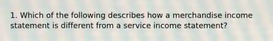 1. Which of the following describes how a merchandise income statement is different from a service income statement?