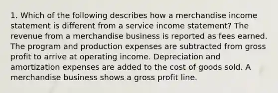 1. Which of the following describes how a merchandise income statement is different from a service income statement? The revenue from a merchandise business is reported as fees earned. The program and production expenses are subtracted from gross profit to arrive at operating income. Depreciation and amortization expenses are added to the cost of goods sold. A merchandise business shows a gross profit line.