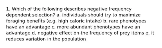 1. Which of the following describes negative frequency dependent selection? a. individuals should try to maximize foraging benefits (e.g. high caloric intake) b. rare phenotypes have an advantage c. more abundant phenotypes have an advantage d. negative effect on the frequency of prey items e. it reduces variation in the population