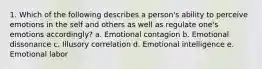 1. Which of the following describes a person's ability to perceive emotions in the self and others as well as regulate one's emotions accordingly? a. Emotional contagion b. Emotional dissonance c. Illusory correlation d. Emotional intelligence e. Emotional labor