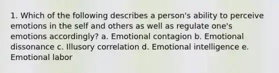 1. Which of the following describes a person's ability to perceive emotions in the self and others as well as regulate one's emotions accordingly? a. Emotional contagion b. Emotional dissonance c. Illusory correlation d. Emotional intelligence e. Emotional labor