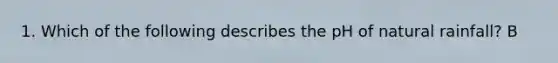 1. Which of the following describes the pH of natural rainfall? B