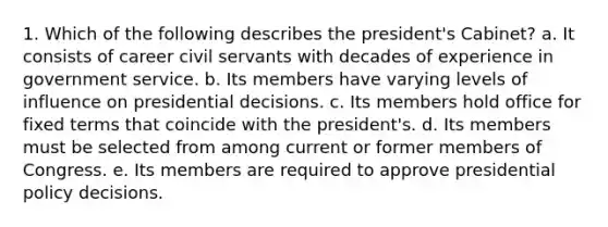 1. Which of the following describes the president's Cabinet? a. It consists of career civil servants with decades of experience in government service. b. Its members have varying levels of influence on presidential decisions. c. Its members hold office for fixed terms that coincide with the president's. d. Its members must be selected from among current or former members of Congress. e. Its members are required to approve presidential policy decisions.