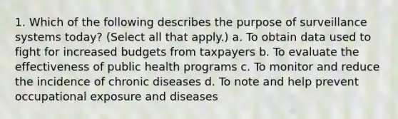 1. Which of the following describes the purpose of surveillance systems today? (Select all that apply.) a. To obtain data used to fight for increased budgets from taxpayers b. To evaluate the effectiveness of public health programs c. To monitor and reduce the incidence of chronic diseases d. To note and help prevent occupational exposure and diseases