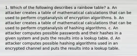 1. Which of the following describes a rainbow table? a. An attacker creates a table of mathematical calculations that can be used to perform cryptanalysis of encryption algorithms. b. An attacker creates a table of mathematical calculations that can be used to perform cryptanalysis of hashing algorithms. c. An attacker computes possible passwords and their hashes in a given system and puts the results into a lookup table. d. An attacker computes possible hashing algorithms used in an encrypted channel and puts the results into a lookup table.