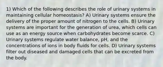 1) Which of the following describes the role of urinary systems in maintaining cellular homeostasis? A) Urinary systems ensure the delivery of the proper amount of nitrogen to the cells. B) Urinary systems are important for the generation of urea, which cells can use as an energy source when carbohydrates become scarce. C) Urinary systems regulate water balance, pH, and the concentrations of ions in body fluids for cells. D) Urinary systems filter out diseased and damaged cells that can be excreted from the body.