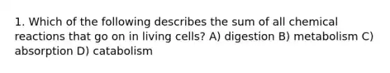 1. Which of the following describes the sum of all chemical reactions that go on in living cells? A) digestion B) metabolism C) absorption D) catabolism