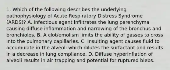 1. Which of the following describes the underlying pathophysiology of Acute Respiratory Distress Syndrome (ARDS)? A. Infectious agent infiltrates the lung parenchyma causing diffuse inflammation and narrowing of the bronchus and bronchioles. B. A clot/emolism limits the ability of gasses to cross into the pulmonary capillaries. C. Insulting agent causes fluid to accumulate in the alveoli which dilutes the surfactant and results in a decrease in lung compliance. D. Diffuse hyperinflation of alveoli results in air trapping and potential for ruptured blebs.