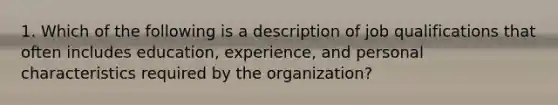 1. Which of the following is a description of job qualifications that often includes education, experience, and personal characteristics required by the organization?