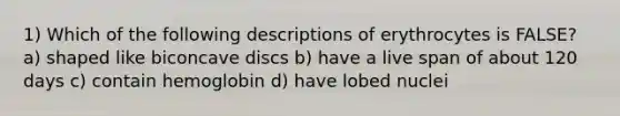 1) Which of the following descriptions of erythrocytes is FALSE? a) shaped like biconcave discs b) have a live span of about 120 days c) contain hemoglobin d) have lobed nuclei