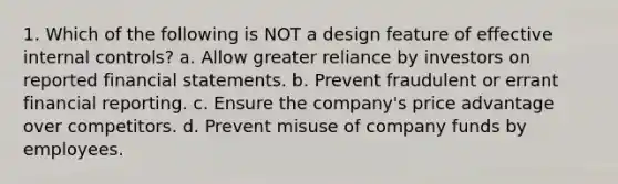 1. Which of the following is NOT a design feature of effective <a href='https://www.questionai.com/knowledge/kjj42owoAP-internal-control' class='anchor-knowledge'>internal control</a>s? a. Allow greater reliance by investors on reported <a href='https://www.questionai.com/knowledge/kFBJaQCz4b-financial-statements' class='anchor-knowledge'>financial statements</a>. b. Prevent fraudulent or errant financial reporting. c. Ensure the company's price advantage over competitors. d. Prevent misuse of company funds by employees.