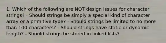 1. Which of the following are NOT design issues for character strings? - Should strings be simply a special kind of character array or a primitive type? - Should strings be limited to no <a href='https://www.questionai.com/knowledge/keWHlEPx42-more-than' class='anchor-knowledge'>more than</a> 100 characters? - Should strings have static or dynamic length? - Should strings be stored in linked lists?