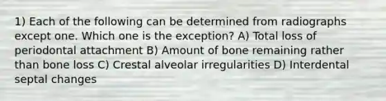 1) Each of the following can be determined from radiographs except one. Which one is the exception? A) Total loss of periodontal attachment B) Amount of bone remaining rather than bone loss C) Crestal alveolar irregularities D) Interdental septal changes