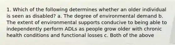 1. Which of the following determines whether an older individual is seen as disabled? a. The degree of environmental demand b. The extent of environmental supports conducive to being able to independently perform ADLs as people grow older with chronic health conditions and functional losses c. Both of the above