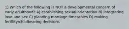 1) Which of the following is NOT a developmental concern of early adulthood? A) establishing sexual orientation B) integrating love and sex C) planning marriage timetables D) making fertility/childbearing decisions