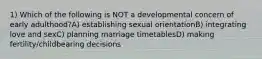 1) Which of the following is NOT a developmental concern of early adulthood?A) establishing sexual orientationB) integrating love and sexC) planning marriage timetablesD) making fertility/childbearing decisions