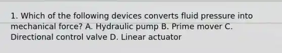 1. Which of the following devices converts fluid pressure into mechanical force? A. Hydraulic pump B. Prime mover C. Directional control valve D. Linear actuator