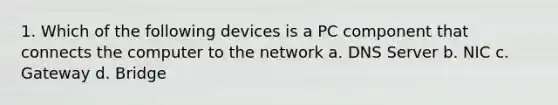 1. Which of the following devices is a PC component that connects the computer to the network a. DNS Server b. NIC c. Gateway d. Bridge